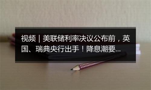 视频|美联储利率决议公布前,英国、瑞典央行出手!降息潮要来?