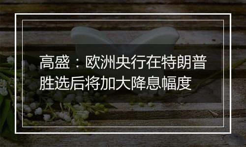 高盛:欧洲央行在特朗普胜选后将加大降息幅度