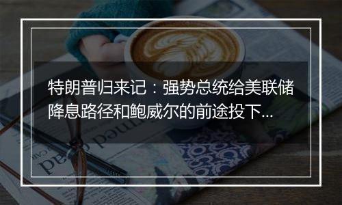 特朗普归来记:强势总统给美联储降息路径和鲍威尔的前途投下阴影