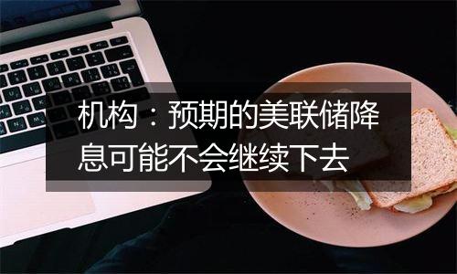 机构:预期的美联储降息可能不会继续下去