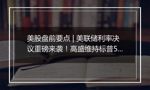 美股盘前要点 | 美联储利率决议重磅来袭!高盛维持标普500未来12个月目标6300点