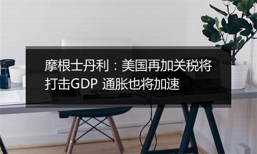 摩根士丹利:美国再加关税将打击GDP 通胀也将加速