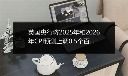 英国央行将2025年和2026年CPI预测上调0.5个百分点