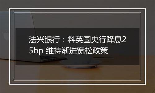 法兴银行:料英国央行降息25bp 维持渐进宽松政策