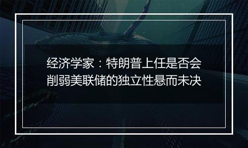 经济学家:特朗普上任是否会削弱美联储的独立性悬而未决