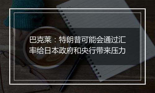 巴克莱:特朗普可能会通过汇率给日本政府和央行带来压力