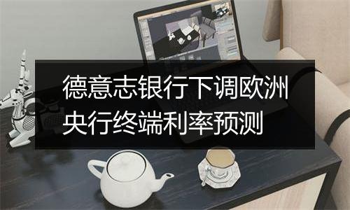 德意志银行下调欧洲央行终端利率预测