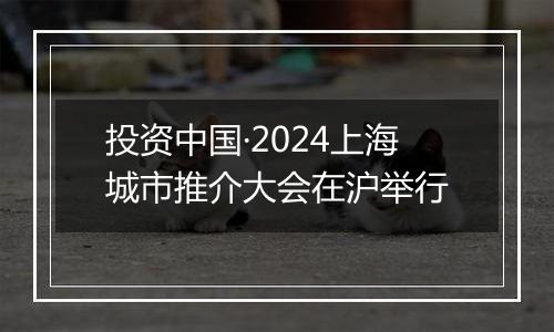 投资中国·2024上海城市推介大会在沪举行