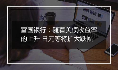 富国银行:随着美债收益率的上升 日元等将扩大跌幅