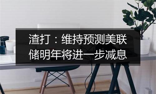 渣打:维持预测美联储明年将进一步减息
