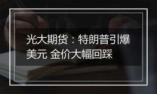 光大期货:特朗普引爆美元 金价大幅回踩