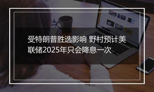 受特朗普胜选影响 野村预计美联储2025年只会降息一次