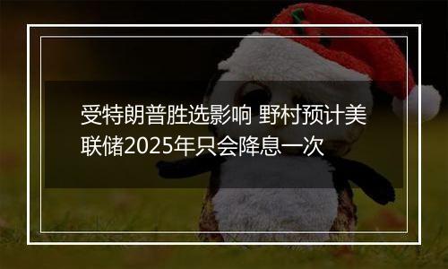 受特朗普胜选影响 野村预计美联储2025年只会降息一次