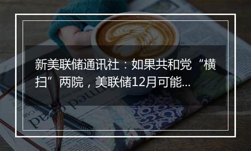 新美联储通讯社:如果共和党“横扫”两院,美联储12月可能修改“基本假设”