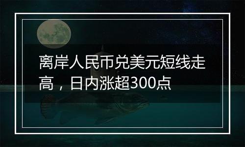 离岸人民币兑美元短线走高,日内涨超300点