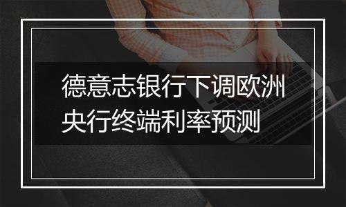 德意志银行下调欧洲央行终端利率预测