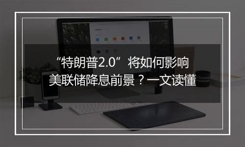 “特朗普2.0”将如何影响美联储降息前景?一文读懂
