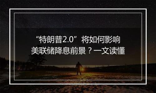 “特朗普2.0”将如何影响美联储降息前景?一文读懂