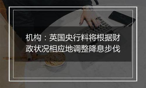 机构:英国央行料将根据财政状况相应地调整降息步伐