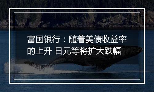 富国银行:随着美债收益率的上升 日元等将扩大跌幅