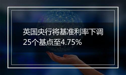 英国央行将基准利率下调25个基点至4.75%