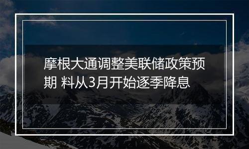 摩根大通调整美联储政策预期 料从3月开始逐季降息