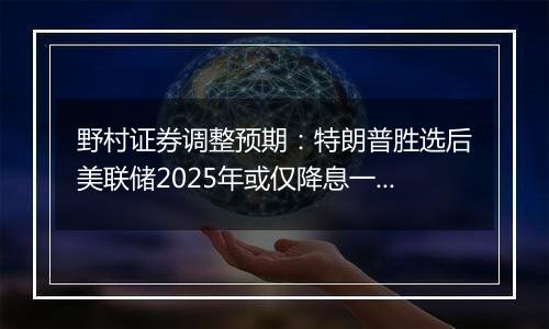 野村证券调整预期:特朗普胜选后美联储2025年或仅降息一次