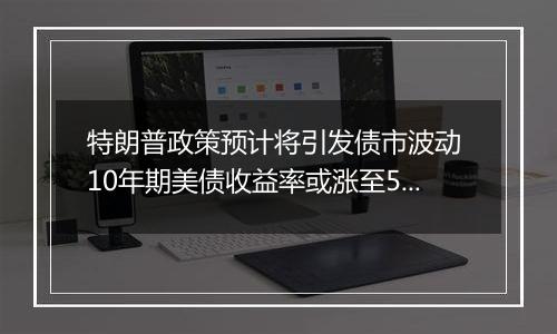 特朗普政策预计将引发债市波动 10年期美债收益率或涨至5%