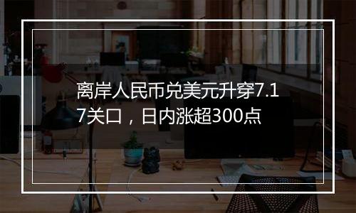 离岸人民币兑美元升穿7.17关口,日内涨超300点