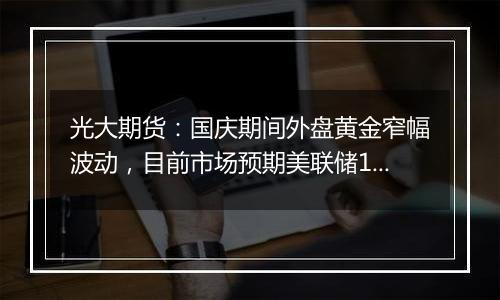 光大期货:国庆期间外盘黄金窄幅波动,目前市场预期美联储11月降息25基点