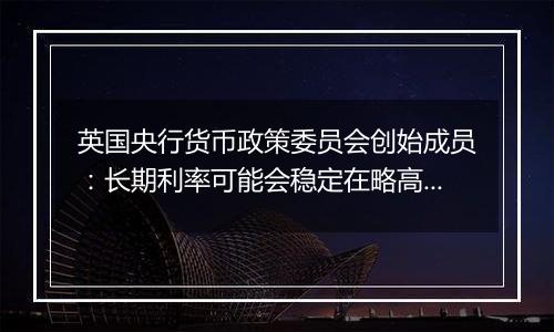 英国央行货币政策委员会创始成员:长期利率可能会稳定在略高于4%的水平