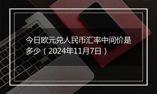 今日欧元兑人民币汇率中间价是多少（2024年11月7日）