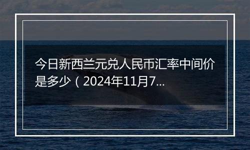 今日新西兰元兑人民币汇率中间价是多少(2024年11月7日)