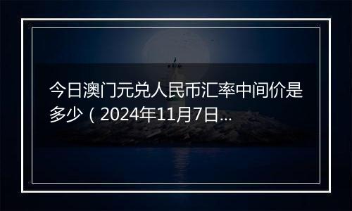 今日澳门元兑人民币汇率中间价是多少(2024年11月7日)