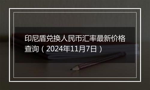 印尼盾兑换人民币汇率最新价格查询(2024年11月7日)