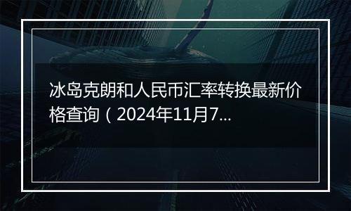 冰岛克朗和人民币汇率转换最新价格查询(2024年11月7日)