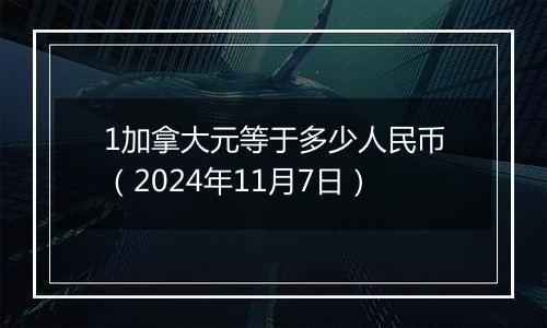 1加拿大元等于多少人民币(2024年11月7日)