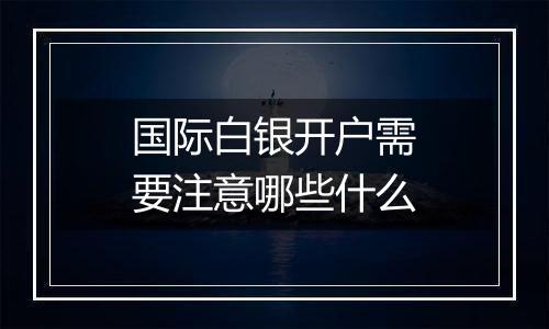 国际白银开户需要注意哪些什么