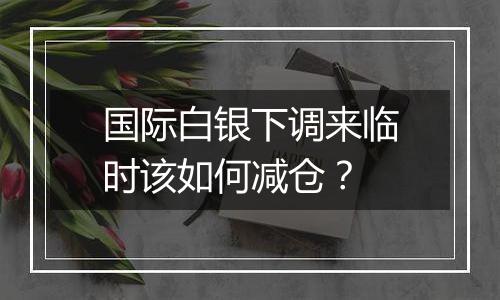 国际白银下调来临时该如何减仓?
