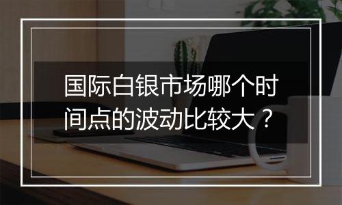 国际白银市场哪个时间点的波动比较大?