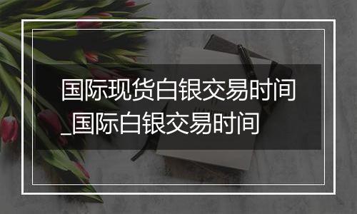 国际现货白银交易时间_国际白银交易时间
