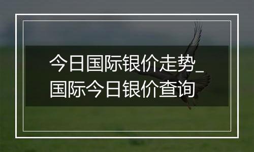 今日国际银价走势_国际今日银价查询