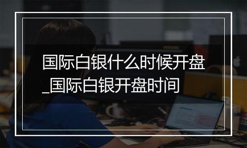 国际白银什么时候开盘_国际白银开盘时间