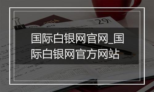 国际白银网官网_国际白银网官方网站