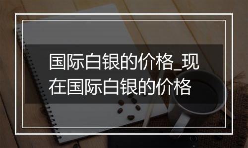 国际白银的价格_现在国际白银的价格