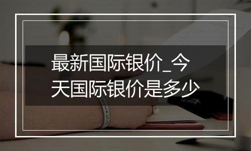 最新国际银价_今天国际银价是多少