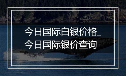 今日国际白银价格_今日国际银价查询