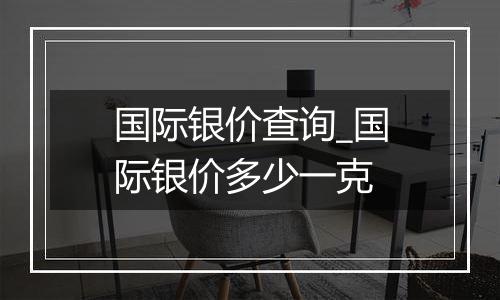 国际银价查询_国际银价多少一克