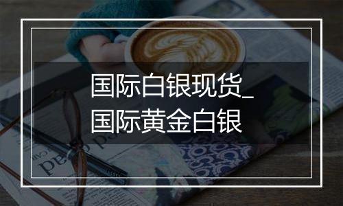 国际白银现货_国际黄金白银