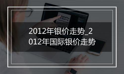 2012年银价走势_2012年国际银价走势
